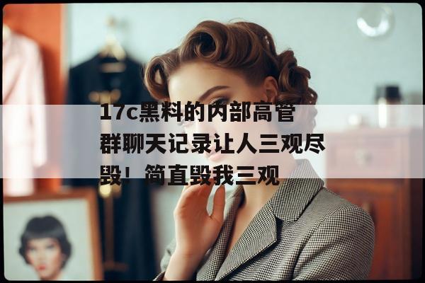 17c黑料的内部高管群聊天记录让人三观尽毁！简直毁我三观