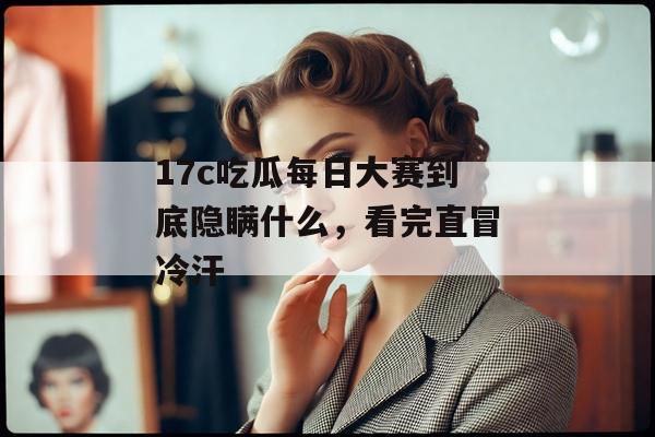 17c吃瓜每日大赛到底隐瞒什么，看完直冒冷汗