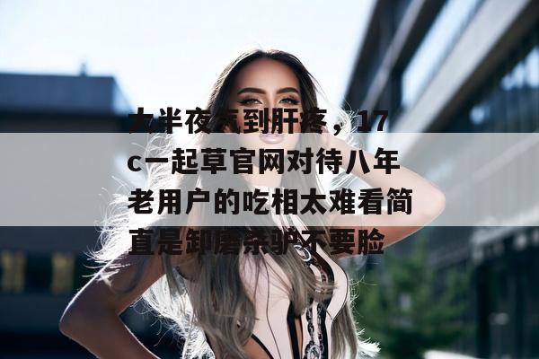 大半夜气到肝疼，17c一起草官网对待八年老用户的吃相太难看简直是卸磨杀驴不要脸