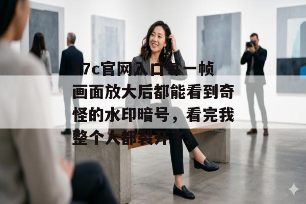 17c官网入口每一帧画面放大后都能看到奇怪的水印暗号，看完我整个人都裂开了。