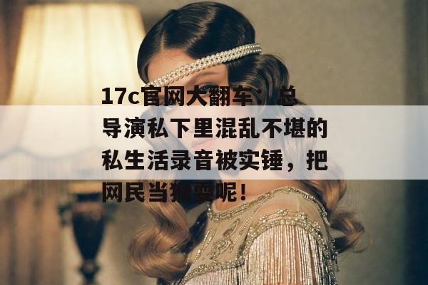 17c官网大翻车：总导演私下里混乱不堪的私生活录音被实锤，把网民当猴耍呢！
