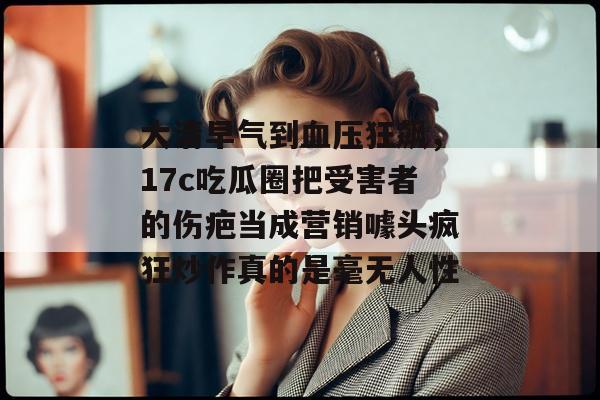 大清早气到血压狂飙，17c吃瓜圈把受害者的伤疤当成营销噱头疯狂炒作真的是毫无人性