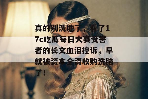 真的别洗地了，看了17c吃瓜每日大赛受害者的长文血泪控诉，早就被资本全资收购洗脑了！