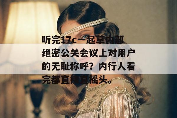 听完17c一起草内部绝密公关会议上对用户的无耻称呼？内行人看完都直接直摇头。