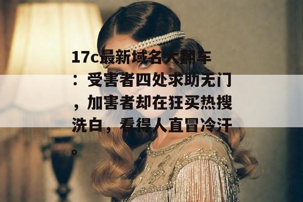 17c最新域名大翻车：受害者四处求助无门，加害者却在狂买热搜洗白，看得人直冒冷汗。