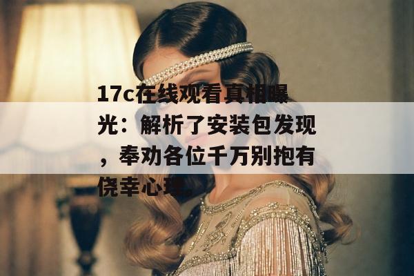 17c在线观看真相曝光：解析了安装包发现，奉劝各位千万别抱有侥幸心理。