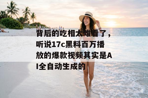 背后的吃相太难看了，听说17c黑料百万播放的爆款视频其实是AI全自动生成的