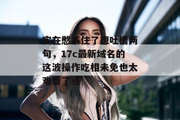 实在憋不住了想吐槽两句，17c最新域名的这波操作吃相未免也太难看了点